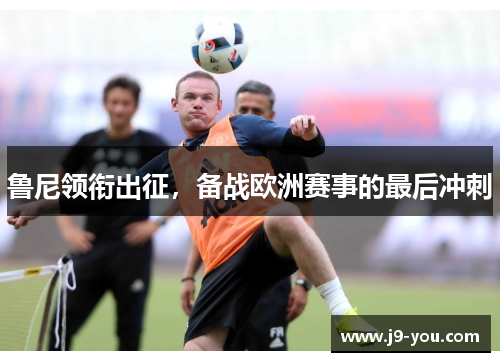 鲁尼领衔出征，备战欧洲赛事的最后冲刺
